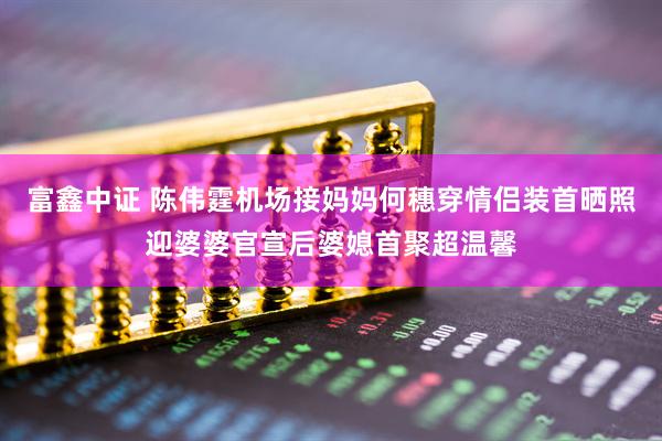 富鑫中证 陈伟霆机场接妈妈何穗穿情侣装首晒照迎婆婆官宣后婆媳首聚超温馨