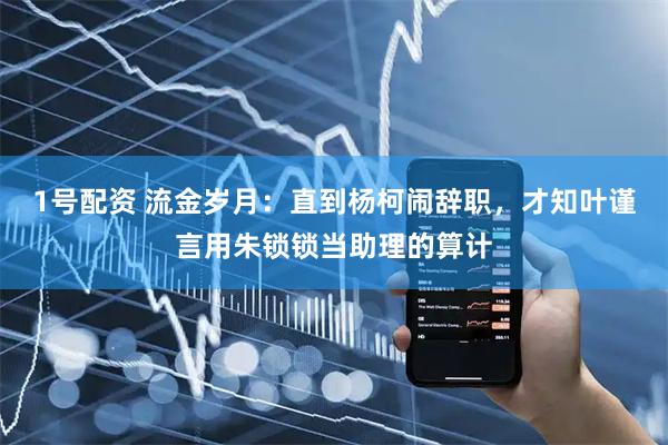 1号配资 流金岁月：直到杨柯闹辞职，才知叶谨言用朱锁锁当助理的算计