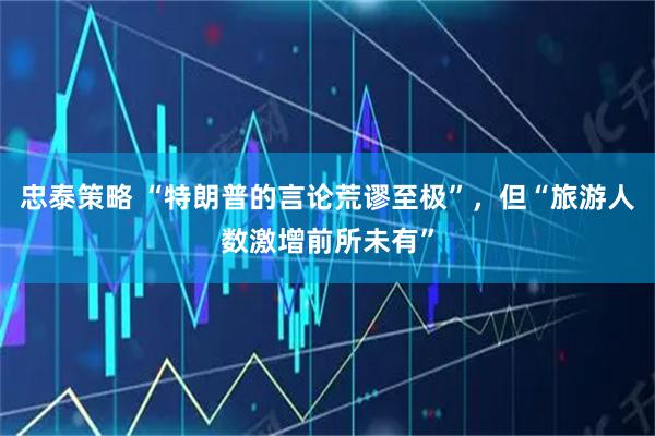 忠泰策略 “特朗普的言论荒谬至极”，但“旅游人数激增前所未有”