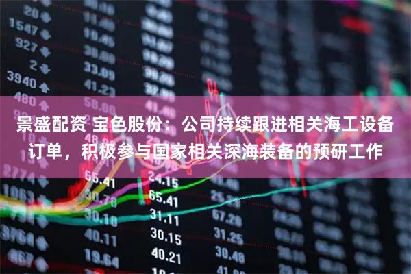 景盛配资 宝色股份：公司持续跟进相关海工设备订单，积极参与国家相关深海装备的预研工作