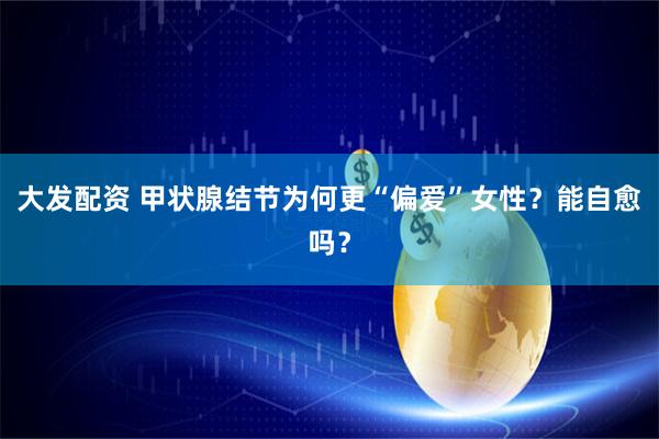 大发配资 甲状腺结节为何更“偏爱”女性？能自愈吗？