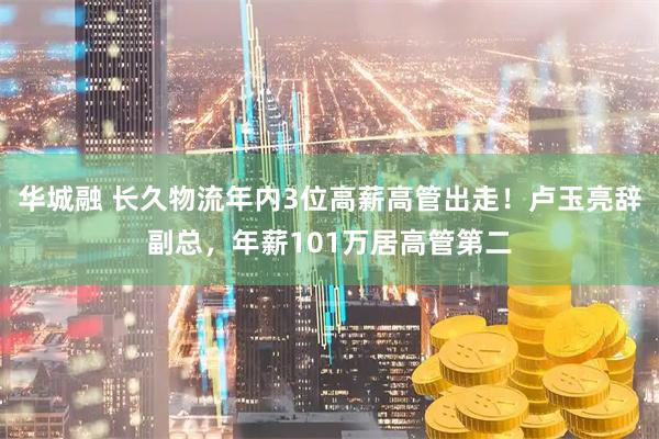 华城融 长久物流年内3位高薪高管出走！卢玉亮辞副总，年薪101万居高管第二