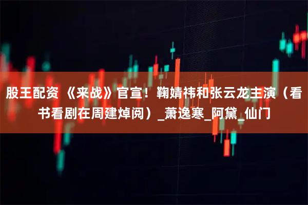 股王配资 《来战》官宣！鞠婧祎和张云龙主演（看书看剧在周建焯阅）_萧逸寒_阿黛_仙门