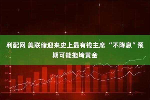 利配网 美联储迎来史上最有钱主席 “不降息”预期可能拖垮黄金