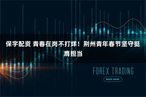保宇配资 青春在岗不打烊!荆州青年春节坚守挺膺担当