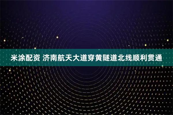 米涂配资 济南航天大道穿黄隧道北线顺利贯通