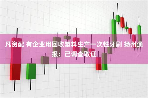 凡资配 有企业用回收塑料生产一次性牙刷 扬州通报：已调查取证