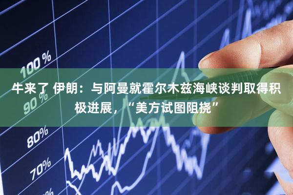 牛来了 伊朗：与阿曼就霍尔木兹海峡谈判取得积极进展，“美方试图阻挠”