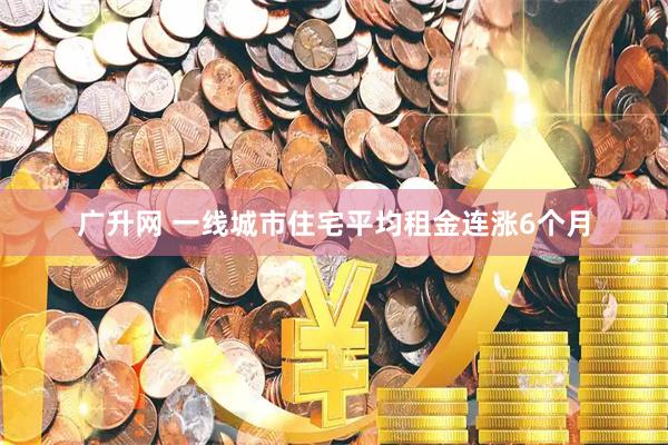 广升网 一线城市住宅平均租金连涨6个月