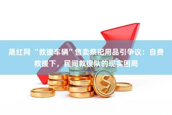 晟红网 “救援车辆”售卖祭祀用品引争议：自费救援下，民间救援队的现实困局